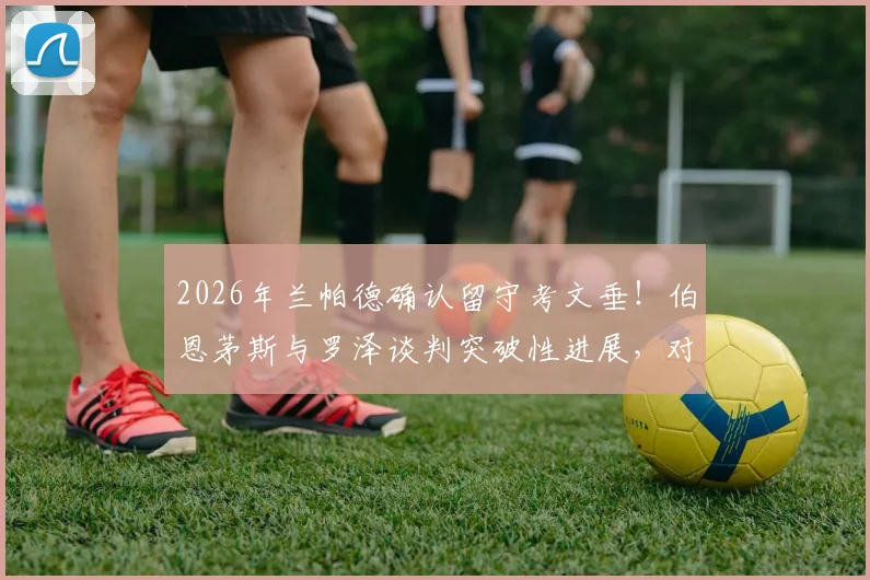 2026年兰帕德确认留守考文垂！伯恩茅斯与罗泽谈判突破性进展，对双方未来意味着什么？