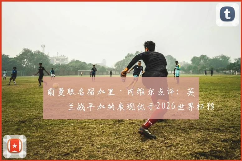 前曼联名宿加里·内维尔点评:英格兰战平加纳表现优于2026世界杯预选赛击败克罗地亚