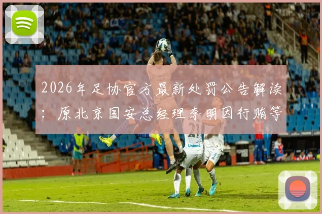 2026年足协官方最新处罚公告解读：原北京国安总经理李明因行贿等不正当交易，被正式处以五年“禁足”令