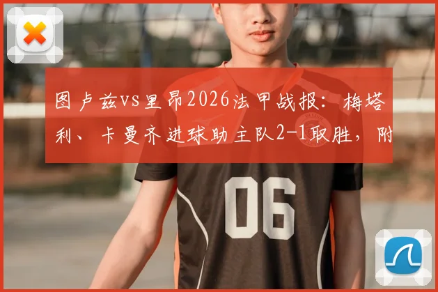 图卢兹vs里昂2026法甲战报:梅塔利、卡曼齐进球助主队2-1取胜,附比赛集锦与两队近期状态分析