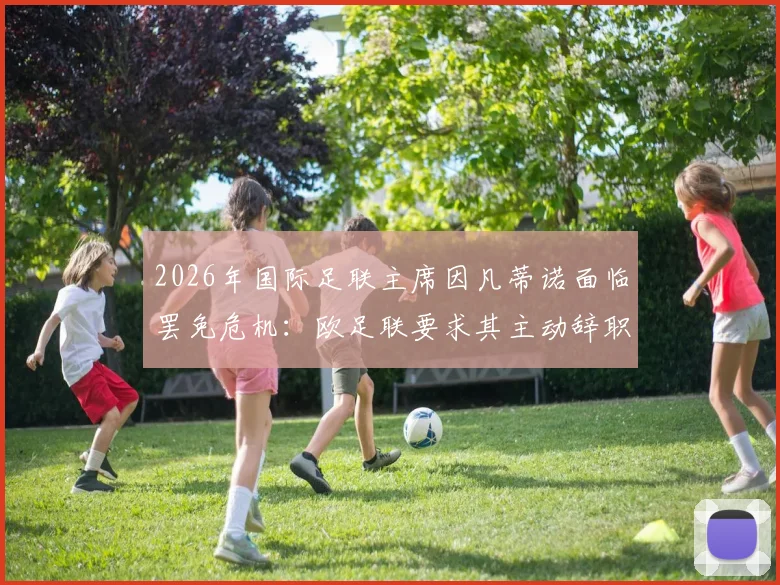 2026年国际足联主席因凡蒂诺面临罢免危机:欧足联要求其主动辞职,否则将启动投票程序
